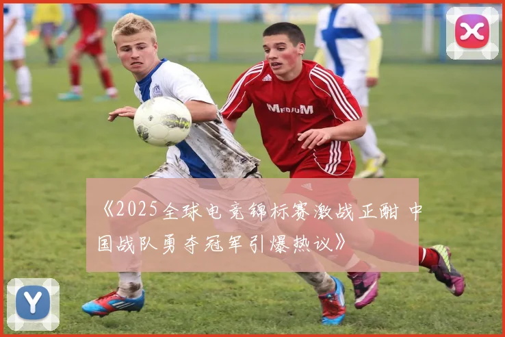 《2025全球电竞锦标赛激战正酣 中国战队勇夺冠军引爆热议》