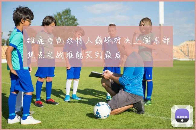 雄鹿与凯尔特人巅峰对决上演东部焦点之战谁能笑到最后