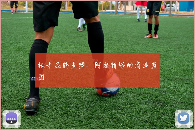 枪手品牌重塑：阿尔特塔的商业蓝图