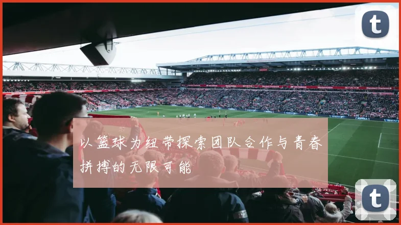 以篮球为纽带探索团队合作与青春拼搏的无限可能