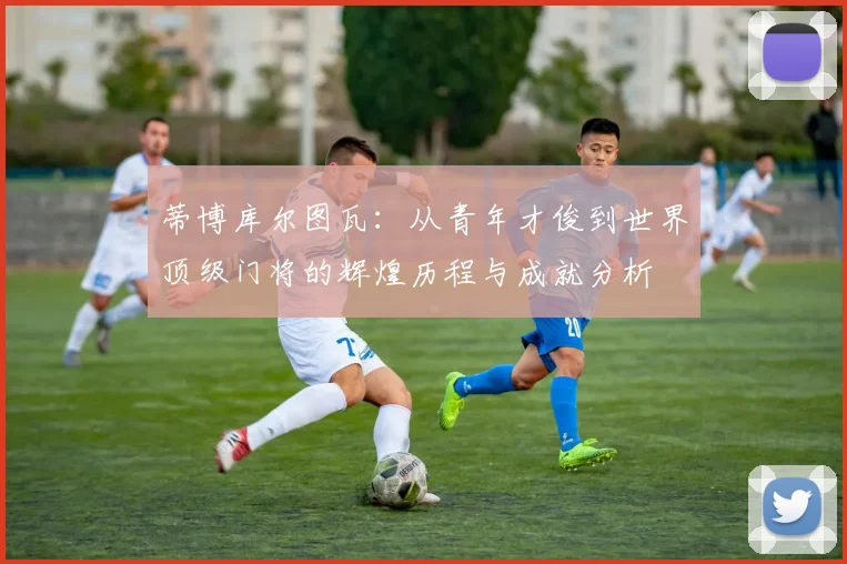 蒂博库尔图瓦：从青年才俊到世界顶级门将的辉煌历程与成就分析