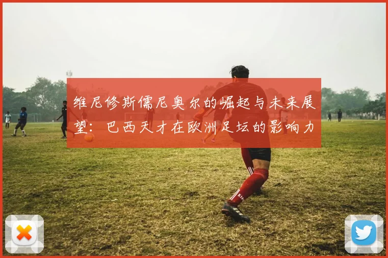 维尼修斯儒尼奥尔的崛起与未来展望：巴西天才在欧洲足坛的影响力分析