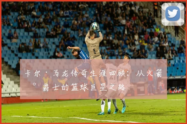 卡尔·马龙传奇生涯回顾：从火箭到爵士的篮球巨星之路