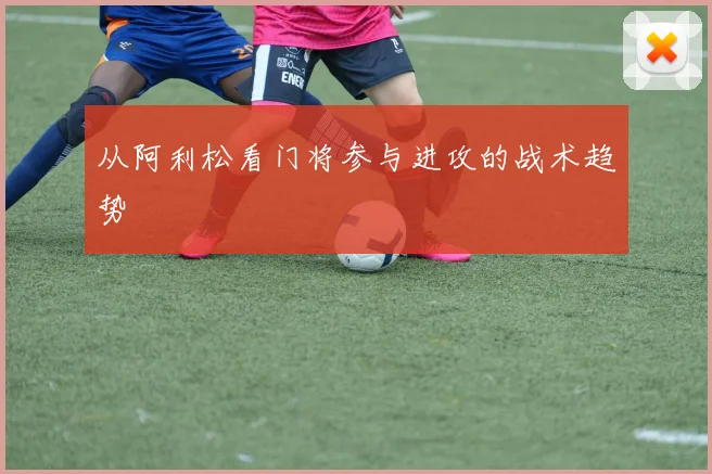 从阿利松看门将参与进攻的战术趋势