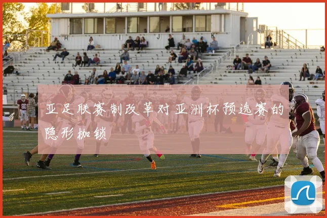亚足联赛制改革对亚洲杯预选赛的隐形枷锁
