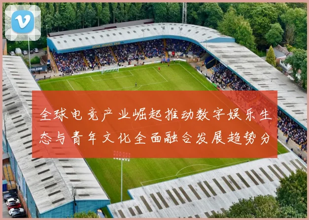 全球电竞产业崛起推动数字娱乐生态与青年文化全面融合发展趋势分析