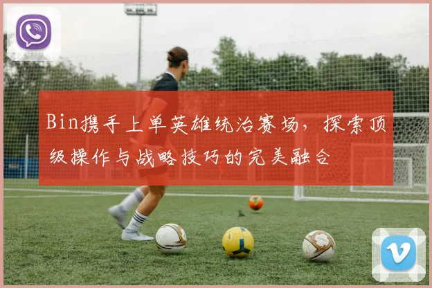 Bin携手上单英雄统治赛场，探索顶级操作与战略技巧的完美融合