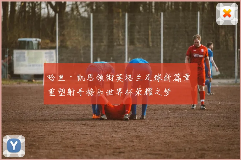 哈里·凯恩领衔英格兰足球新篇章 重塑射手榜和世界杯荣耀之梦