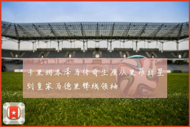 卡里姆本泽马传奇生涯从里昂新星到皇家马德里锋线领袖